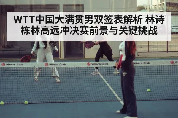 WTT中国大满贯男双签表解析 林诗栋林高远冲决赛前景与关键挑战