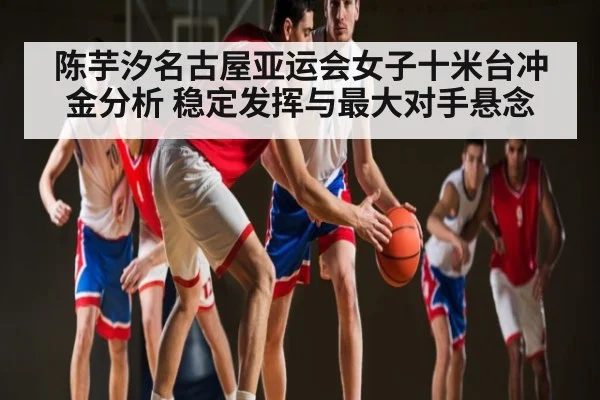 陈芋汐名古屋亚运会女子十米台冲金分析 稳定发挥与最大对手悬念