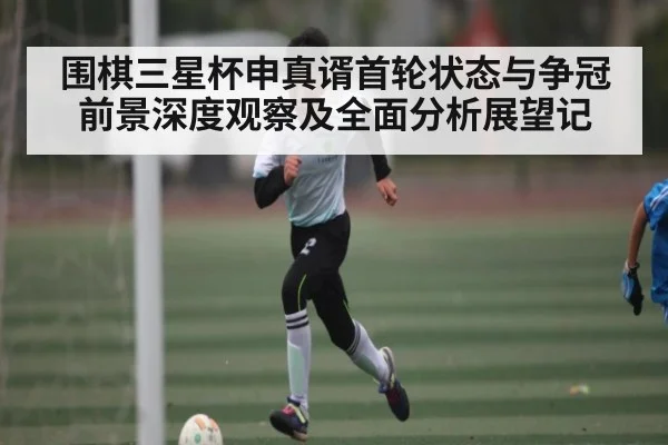 围棋三星杯申真谞首轮状态与争冠前景深度观察及全面分析展望记