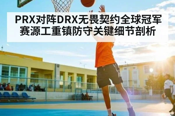 PRX对阵DRX无畏契约全球冠军赛源工重镇防守关键细节剖析