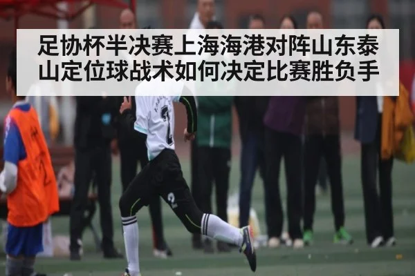 足协杯半决赛上海海港对阵山东泰山定位球战术如何决定比赛胜负手
