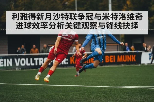 利雅得新月沙特联争冠与米特洛维奇进球效率分析关键观察与锋线抉择